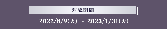 対象期間 2022/8/9(火)～2023/1/31(火)